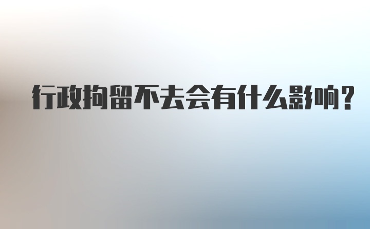 行政拘留不去会有什么影响？