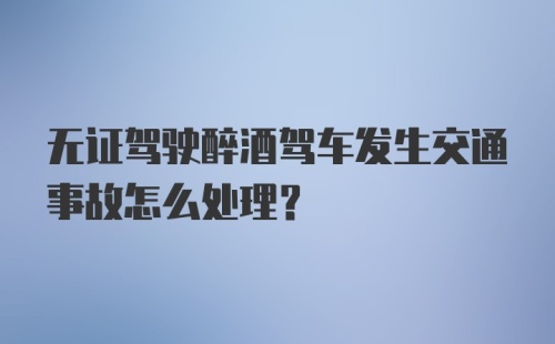 无证驾驶醉酒驾车发生交通事故怎么处理？