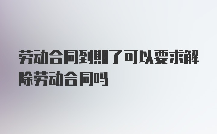 劳动合同到期了可以要求解除劳动合同吗