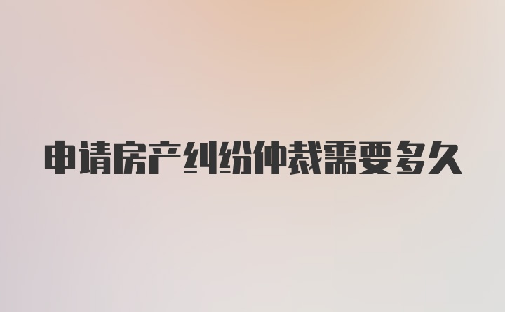 申请房产纠纷仲裁需要多久