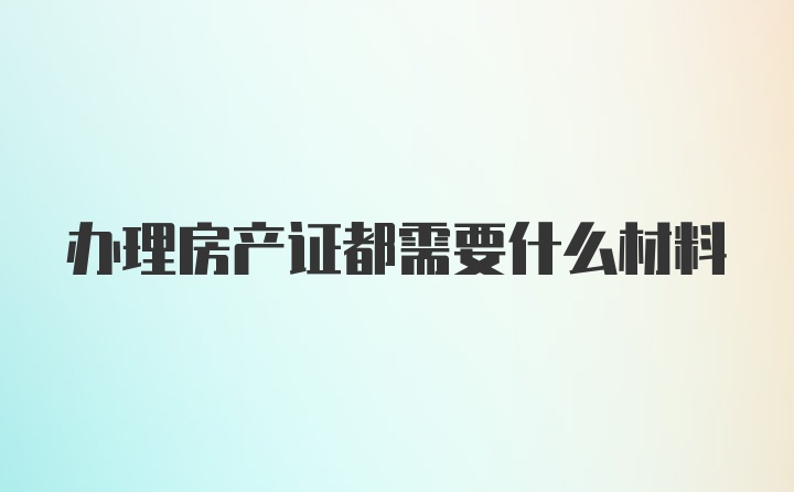 办理房产证都需要什么材料