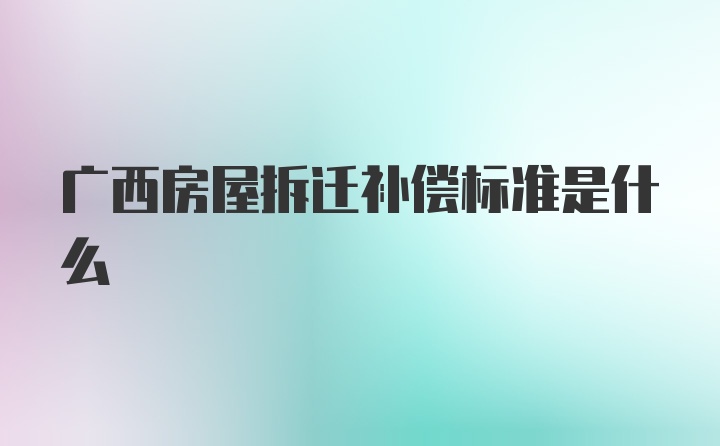 广西房屋拆迁补偿标准是什么