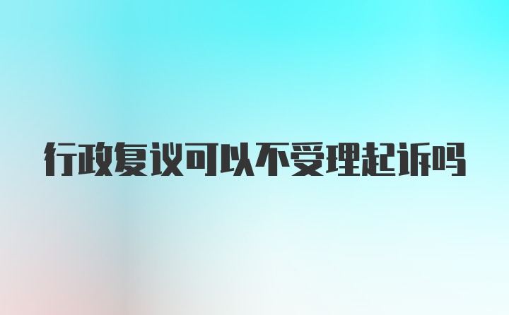 行政复议可以不受理起诉吗