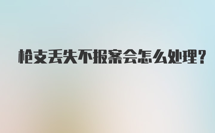 枪支丢失不报案会怎么处理？