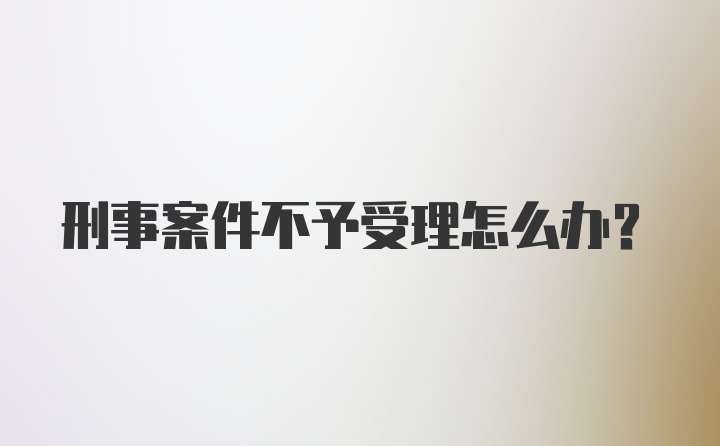 刑事案件不予受理怎么办？