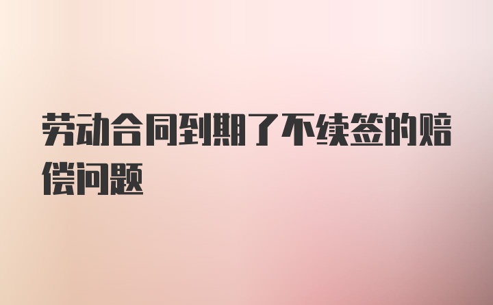 劳动合同到期了不续签的赔偿问题