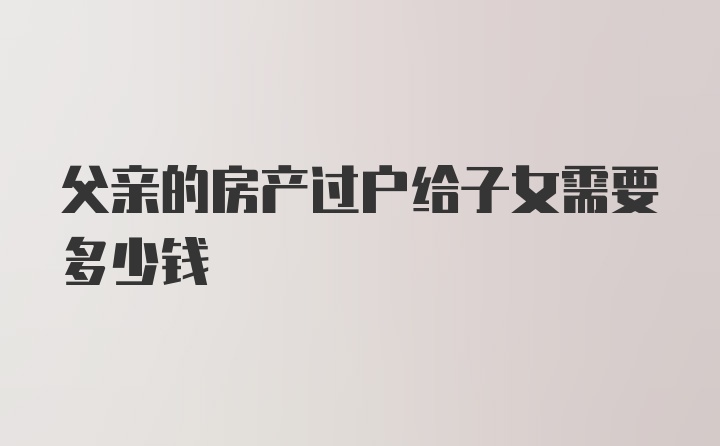 父亲的房产过户给子女需要多少钱