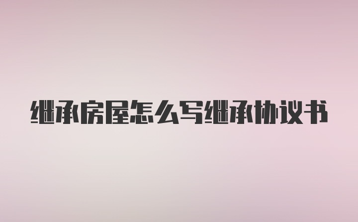 继承房屋怎么写继承协议书