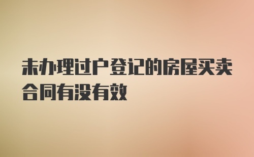 未办理过户登记的房屋买卖合同有没有效