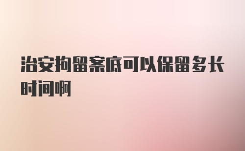 治安拘留案底可以保留多长时间啊