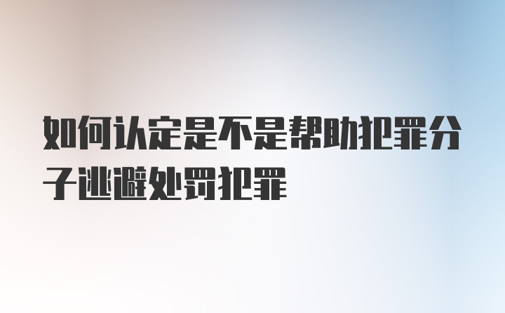 如何认定是不是帮助犯罪分子逃避处罚犯罪