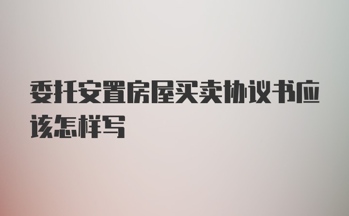 委托安置房屋买卖协议书应该怎样写