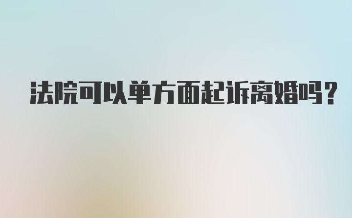 法院可以单方面起诉离婚吗？