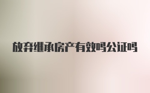 放弃继承房产有效吗公证吗