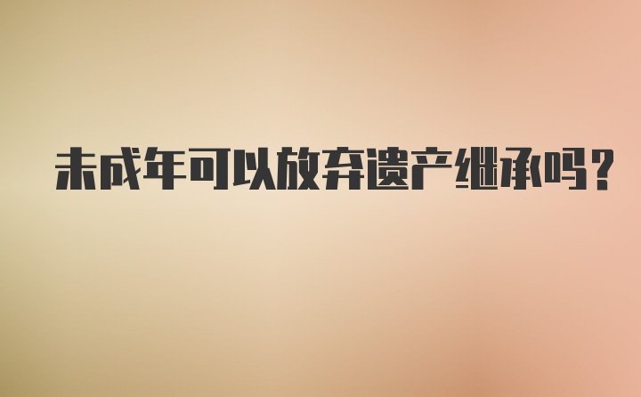 未成年可以放弃遗产继承吗？