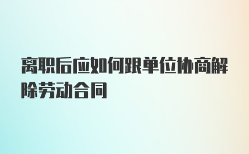 离职后应如何跟单位协商解除劳动合同