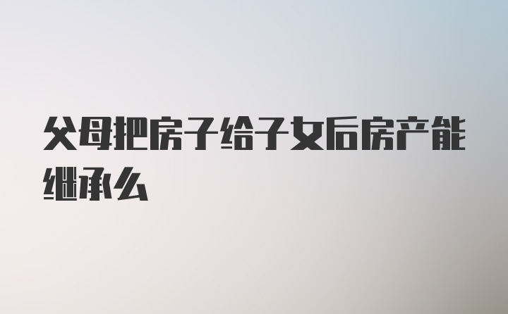 父母把房子给子女后房产能继承么