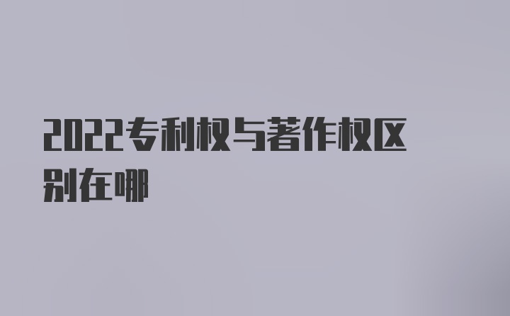 2022专利权与著作权区别在哪