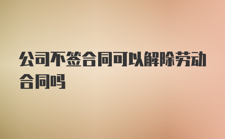 公司不签合同可以解除劳动合同吗