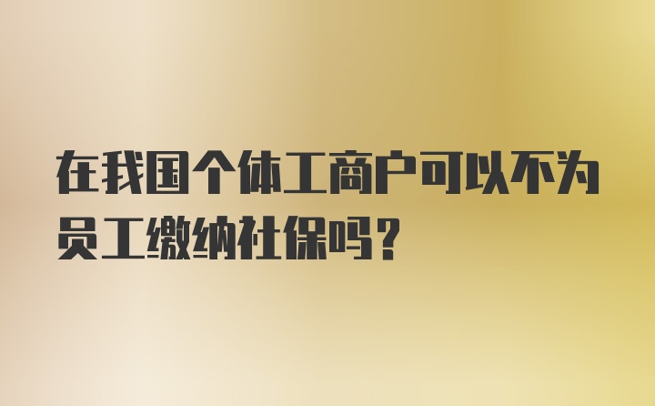 在我国个体工商户可以不为员工缴纳社保吗？