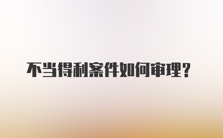 不当得利案件如何审理？