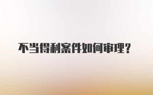 不当得利案件如何审理？