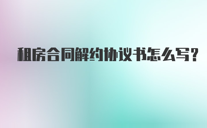 租房合同解约协议书怎么写？