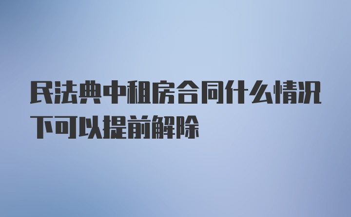 民法典中租房合同什么情况下可以提前解除