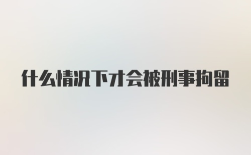 什么情况下才会被刑事拘留