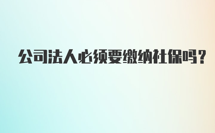 公司法人必须要缴纳社保吗?