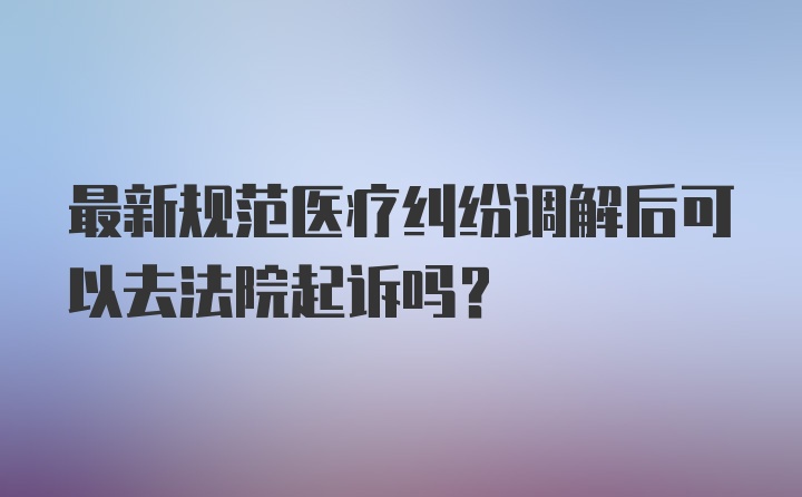 最新规范医疗纠纷调解后可以去法院起诉吗？