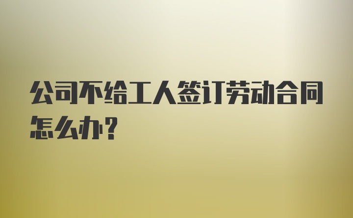 公司不给工人签订劳动合同怎么办？