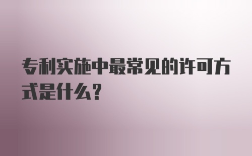 专利实施中最常见的许可方式是什么？