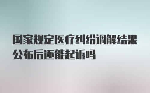 国家规定医疗纠纷调解结果公布后还能起诉吗