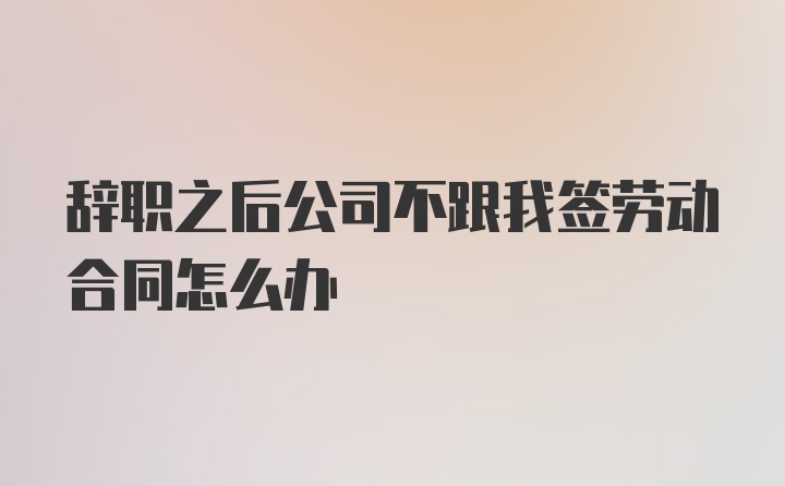 辞职之后公司不跟我签劳动合同怎么办