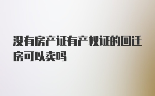 没有房产证有产权证的回迁房可以卖吗