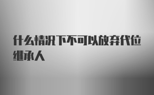 什么情况下不可以放弃代位继承人