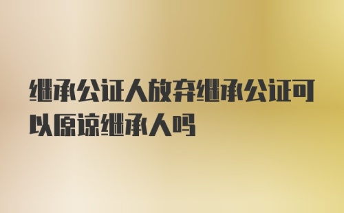 继承公证人放弃继承公证可以原谅继承人吗