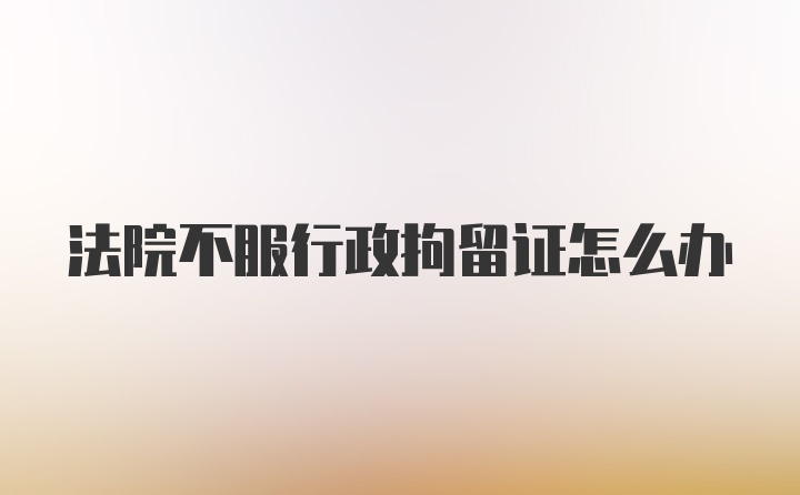 法院不服行政拘留证怎么办