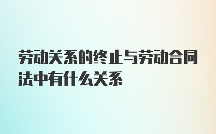 劳动关系的终止与劳动合同法中有什么关系