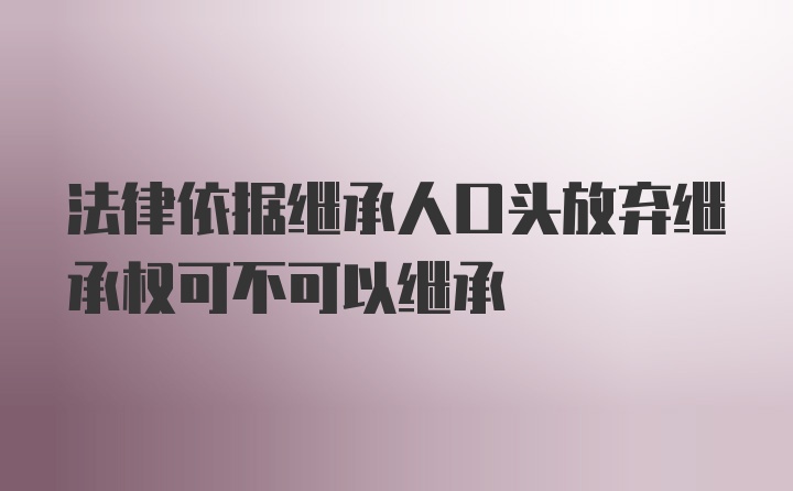 法律依据继承人口头放弃继承权可不可以继承