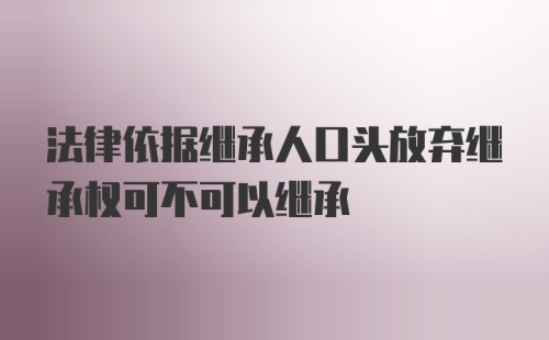 法律依据继承人口头放弃继承权可不可以继承