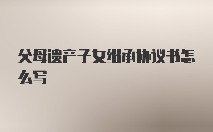 父母遗产子女继承协议书怎么写