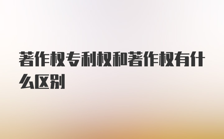 著作权专利权和著作权有什么区别