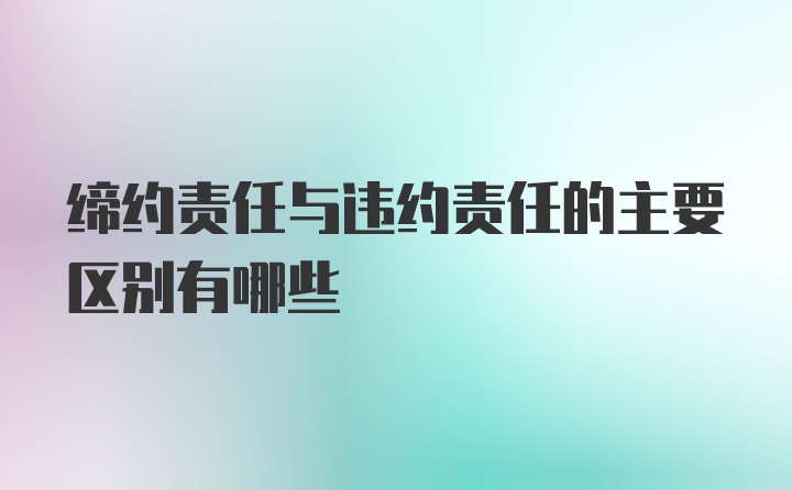 缔约责任与违约责任的主要区别有哪些