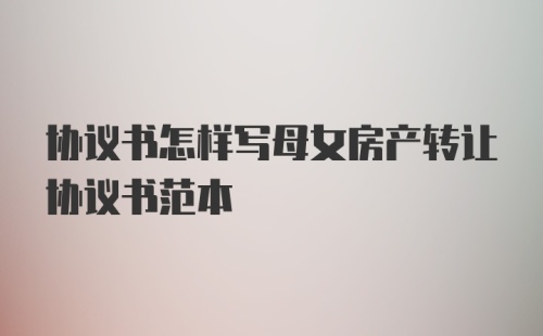 协议书怎样写母女房产转让协议书范本