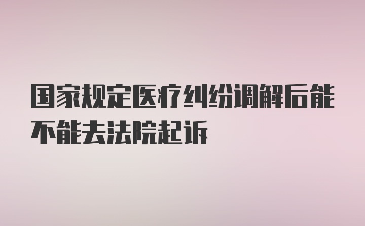 国家规定医疗纠纷调解后能不能去法院起诉