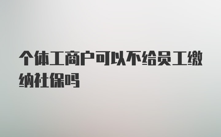 个体工商户可以不给员工缴纳社保吗