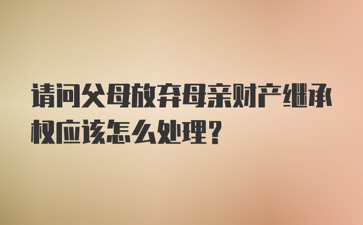 请问父母放弃母亲财产继承权应该怎么处理?