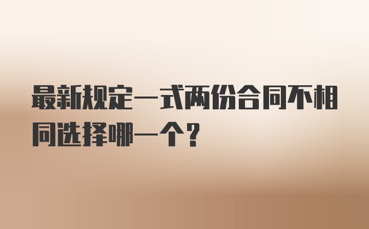 最新规定一式两份合同不相同选择哪一个？